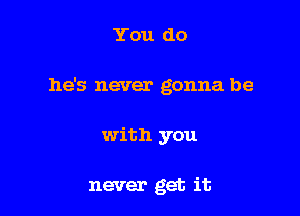 You do

he's never gonna be

with you

never get it