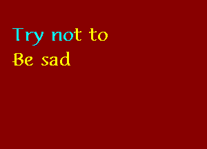Try not to
Be sad
