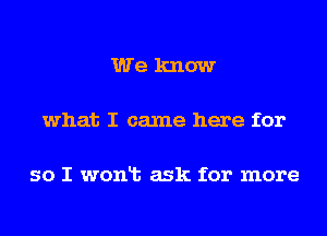 We know

what I came here for

so I wonlt ask for more