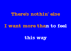 There's nothin' else
I want more than to feel

this way