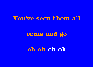 You've seen them all

come and go

oh oh oh oh