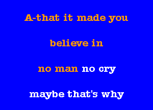 A-that it made you

believe in
no man no cry

maybe that's why