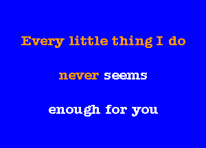 Every little thing I do
never seems

enough for you