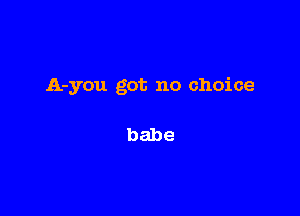 A-you got no choice

babe