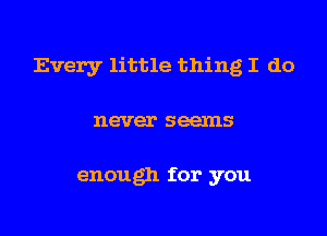 Every little thing I do
never seems

enough for you