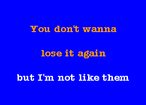 You donlt wanna
lose it again

but I'm not like them