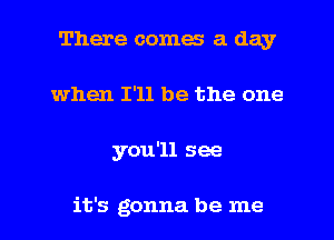 There comes a day
when I'll be the one
you'll see

it's gonna be me