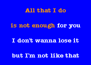 All that I do
is not enough for you

I dont wanna lose it

but I'm not like that