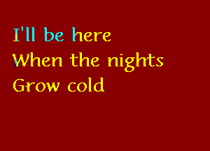 I'll be here
When the nights

Grow cold