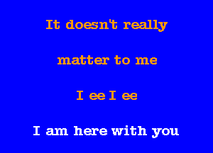 It doaniz really
matter to me

IeeIee

I am here with you