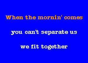 When the mornin' coma
you canlt separate us

we fit together