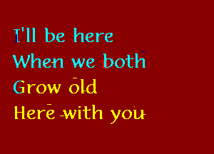 1Fll be here
When we both

Grow 61d
Her'e with you