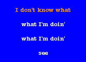 I dont Imow what

what I'm doin'

what I'm doin'

see