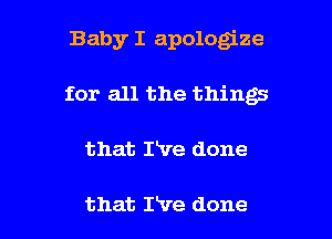 Baby I apologize
for all the things

that rve done

that Pve done I