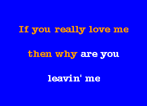 If you really love me

then why are you

leavin' me