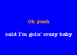 on yeah

said I'm goin' crazy baby