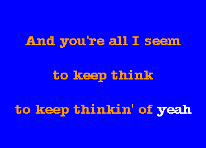 And you're all I seem
to keep think

to keep thinkin' of yeah