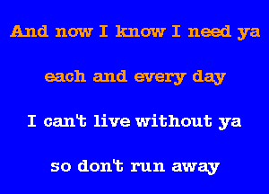 AndnowI knowI needya
each and every day
I canlb live without ya

so donlt run away