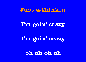 Just a-thinkin'

I'm goin' crazy

I'm goin' crazy

oh oh oh oh