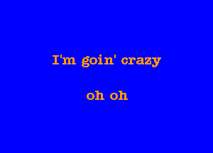 I'm goin' crazy

oh oh