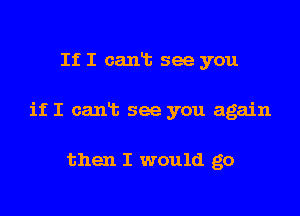 If I cant see you

if I earth see you again

then I would go