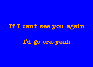 If I cant see you again

I'd go cra-yeah