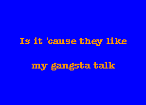 Is it 'cause they like

my gangsta talk