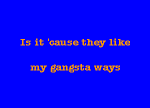 Is it 'cause they like

my gangsta ways