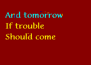 And tomofrow
If trouble

Shoulbl come