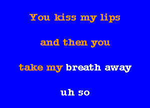 You kiss my lips

and then you
take my breath away

uh so