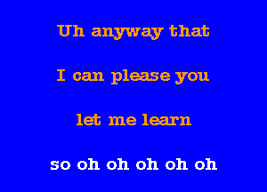 Uh anyway that

I can please you

let me learn

so oh oh oh oh oh