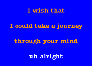 I wish that
I could take a journey
through your mind

uh alright