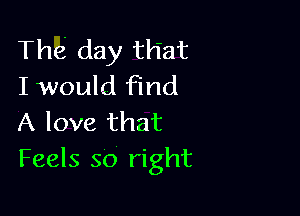 The day that
I would find

A love that
Feels so right