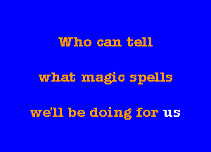 Who can tell

what magic spells

we'll be doing for us