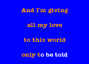 And I'm giving

all my love
to this world

only to be told