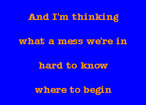 And I'm thinking
what a mess we're in
hard to know

where to begin