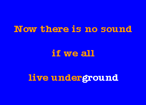 Now there is no sound
if we all

live underground
