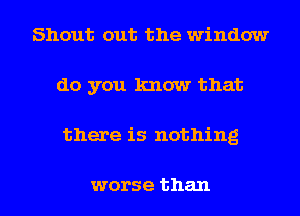 Shout out the window
do you know that

there is nothing

worse than I