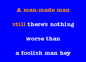 A man-made man
still there's nothing
worse than

a foolish man hey