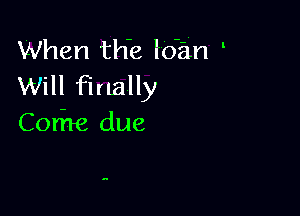 When this loan
Will finally

Cori're due