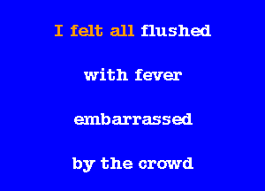 I felt all flushed

with fever

embarrassed

by the crowd