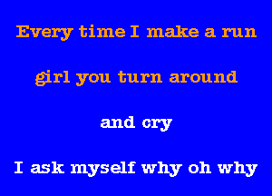 Every time I make a run
girl you turn around
and cry

I ask myself why oh why