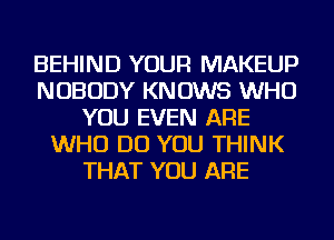 BEHIND YOUR MAKEUP
NOBODY KNOWS WHO
YOU EVEN ARE
WHO DO YOU THINK
THAT YOU ARE