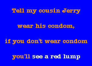 Tell my cousin Jerry
wear his condom,
if you donlt wear condom

you'll see a red lump