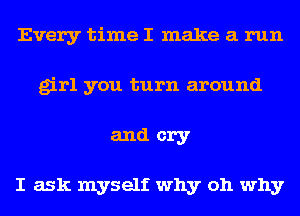 Every time I make a run
girl you turn around
and cry

I ask myself why oh why