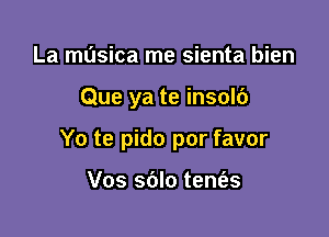 La musica me sienta bien

Que ya te insolb

Yo te pido por favor

Vos sblo tem'es