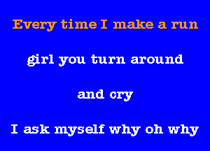 Every time I make a run
girl you turn around
and cry

I ask myself why oh why