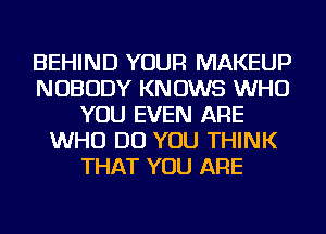 BEHIND YOUR MAKEUP
NOBODY KNOWS WHO
YOU EVEN ARE
WHO DO YOU THINK
THAT YOU ARE