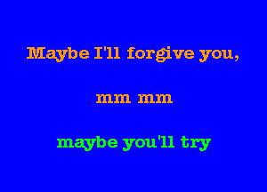 Maybe I'll forg've you,

mm mm

maybe you'll try