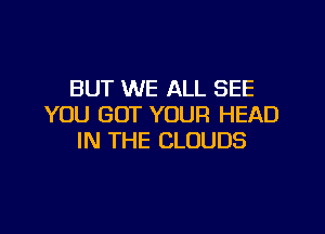 BUT WE ALL SEE
YOU GOT YOUR HEAD

IN THE CLOUDS